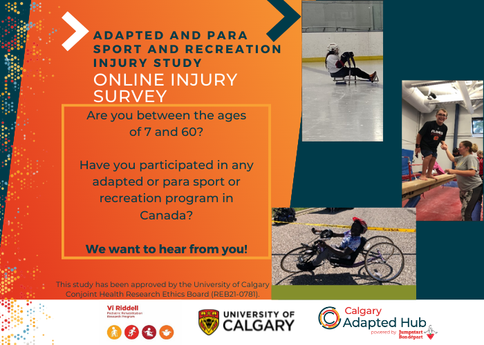 Image of Calgary Adapted Sport study poster. Poster reads "adapted and para sport and recreation injury study. Online survey. Are you between the ages of 7 and 60? Have you participated in any adapted or para sport or recreation program in Canada? We want to hear from you! This study has been approved by the University of Calgary Conjoint Health Research Ethics Board”. Image of Vi Riddell Pediatric Rehabilitation Research Program, University of Calgary and Calgary Adapted Hub logos. Images of para sport participants on ice, on a gymnastic beam and on a bike.